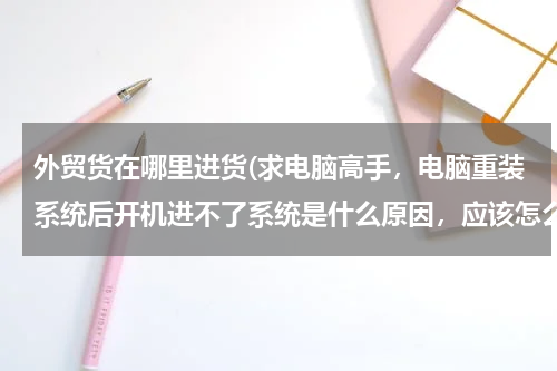 外贸货在哪里进货(求电脑高手，电脑重装系统后开机进不了系统是什么原因，应该怎么解决，谢谢)