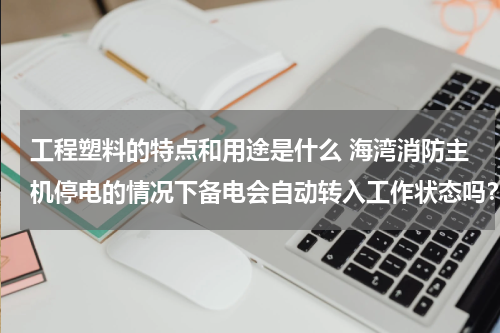 工程塑料的特点和用途是什么 海湾消防主机停电的情况下备电会自动转入工作状态吗？如果备电会转入工作状态，主电电源需要关闭吗？