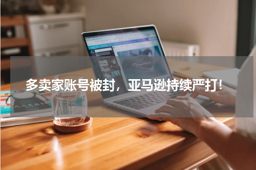 多卖家账号被封，亚马逊持续严打！